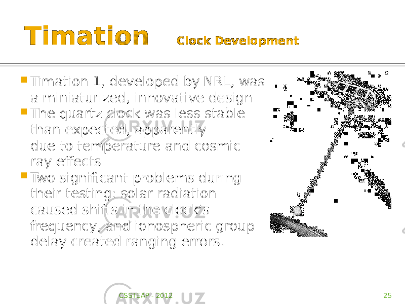 Timation Clock Development  Timation 1, developed by NRL, was a miniaturized, innovative design  The quartz clock was less stable than expected, apparently due to temperature and cosmic- ray effects  Two significant problems during their testing: solar radiation caused shifts in the clock’s frequency, and ionospheric group delay created ranging errors. CSSTEAP - 2012 25 