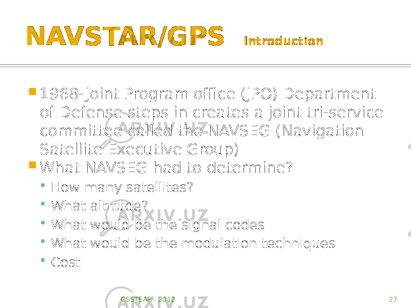 NAVSTAR/GPS Introduction  1968- Joint Program office (JPO) Department of Defense steps in creates a joint tri-service committee called the NAVSEG (Navigation Satellite Executive Group)  What NAVSEG had to determine?  How many satellites?  What altitude?  What would be the signal codes  What would be the modulation techniques  Cost CSSTEAP - 2012 27 