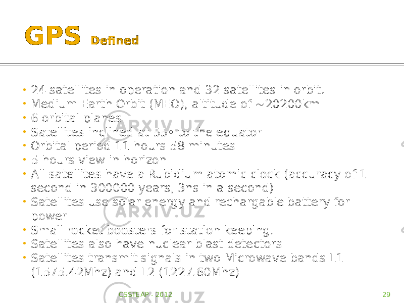 GPS Defined • 24 satellites in operation and 32 satellites in orbit. • Medium Earth Orbit (MEO), altitude of ~20200km • 6 orbital planes • Satellites inclined at 55◦ to the equator • Orbital period 11 hours 58 minutes • 5 hours view in horizon • All satellites have a Rubidium atomic clock (accuracy of 1 second in 300000 years, 3ns in a second) • Satellites use solar energy and rechargable battery for power • Small rocket boosters for station keeping. • Satellites also have nuclear blast detectors • Satellites transmit signals in two Microwave bands L1 (1575.42Mhz) and L2 (1227.60Mhz) CSSTEAP - 2012 29 