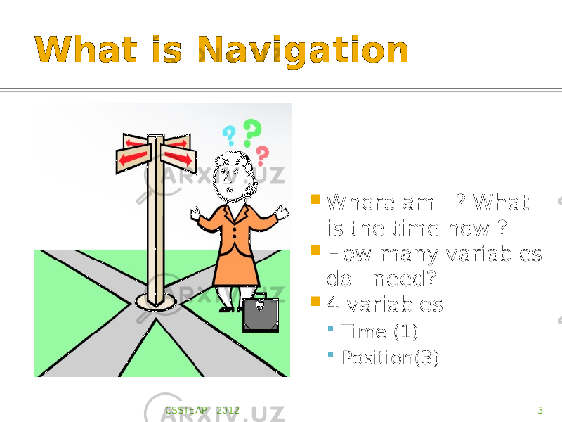What is Navigation  Where am I ? What is the time now ?  How many variables do I need?  4 variables  Time (1)  Position(3) CSSTEAP - 2012 3 