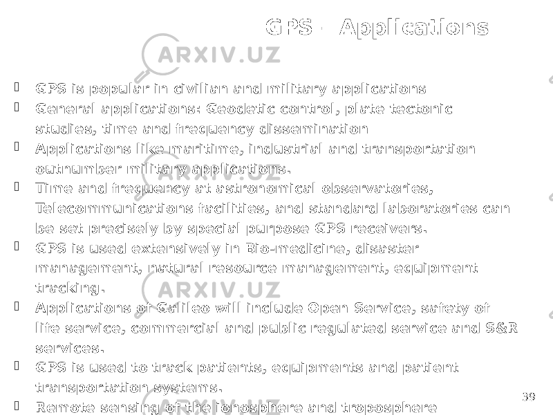 GPS – Applications 39 GPS is popular in civilian and military applications  General applications: Geodetic control, plate tectonic studies, time and frequency dissemination  Applications like maritime, industrial and transportation outnumber military applications.  Time and frequency at astronomical observatories, Telecommunications facilities, and standard laboratories can be set precisely by special purpose GPS receivers.  GPS is used extensively in Bio-medicine, disaster management, natural resource management, equipment tracking.  Applications of Galileo will include Open Service, safety of life service, commercial and public regulated service and S&R services.  GPS is used to track patients, equipments and patient transportation systems.  Remote sensing of the ionosphere and troposphere 