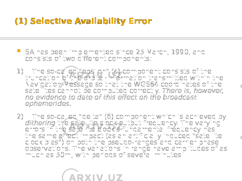 (1) Selective Availability Error  SA has been implemented since 25 March, 1990, and consists of two different components: 1) The so-called &#34;epsilon&#34; ( ε) component consists of the truncation of the orbital information transmitted within the Navigation Message so that the WGS84 coordinates of the satellites cannot be computed correctly. There is, however, no evidence to date of this effect on the broadcast ephemerides. 2) The so-called &#34;delta&#34; (δ) component which is achieved by dithering the satellite clock output frequency. The varying errors in the satellite clock&#39;s fundamental frequency has the same direct impact (as an artificially induced &#34;satellite clock bias&#34;) on both the pseudo-ranges and carrier phase observations. The variations in range have amplitudes of as much as 50m, with periods of several minutes 