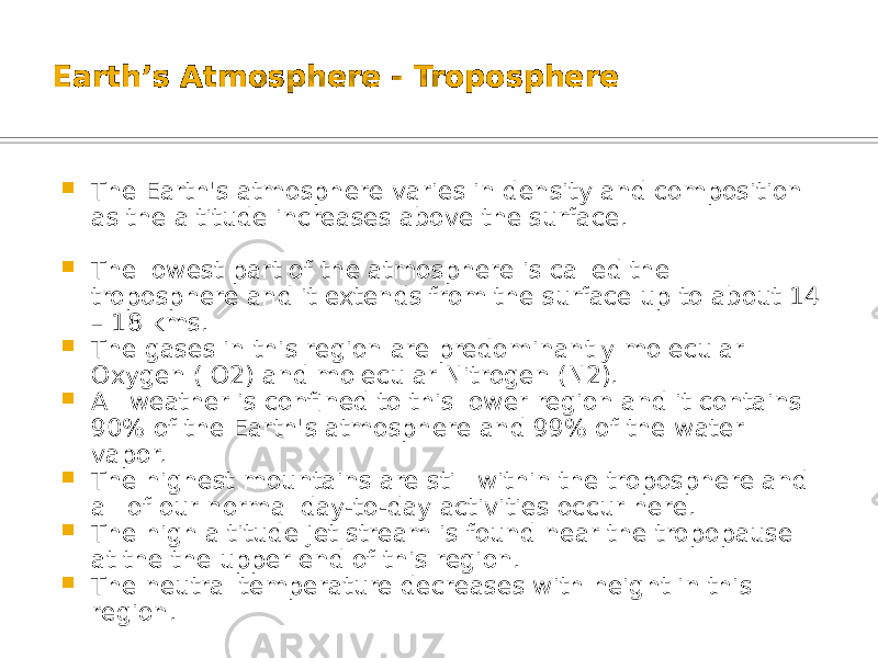 Earth’s Atmosphere - Troposphere  The Earth&#39;s atmosphere varies in density and composition as the altitude increases above the surface.  The lowest part of the atmosphere is called the troposphere and it extends from the surface up to about 14 – 18 kms.  The gases in this region are predominantly molecular Oxygen ( O2) and molecular Nitrogen (N2).  All weather is confined to this lower region and it contains 90% of the Earth&#39;s atmosphere and 99% of the water vapor.  The highest mountains are still within the troposphere and all of our normal day-to-day activities occur here.  The high altitude jet stream is found near the tropopause at the the upper end of this region.  The neutral temperature decreases with height in this region. 