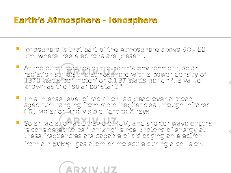 Earth’s Atmosphere - Ionosphere  Ionosphere is that part of the Atmosphere above 50 - 60 km, where free electrons are present.  At the outer reaches of the Earth&#39;s environment, solar radiation strikes the atmosphere with a power density of 1370 Watts per meter 2 or 0.137 Watts per cm 2 , a value known as the &#34;solar constant.&#34;  This intense level of radiation is spread over a broad spectrum ranging from radio frequencies through infrared (IR) radiation and visible light to X-rays.  Solar radiation at ultraviolet (UV) and shorter wavelengths is considered to be &#34;ionizing&#34; since photons of energy at these frequencies are capable of dislodging an electron from a neutral gas atom or molecule during a collision. 