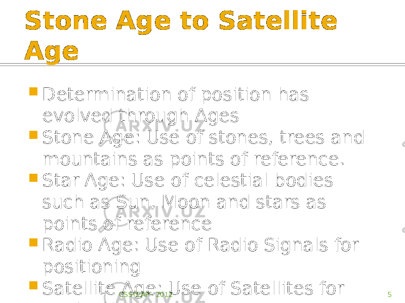 Stone Age to Satellite Age  Determination of position has evolved through Ages  Stone Age: Use of stones, trees and mountains as points of reference.  Star Age: Use of celestial bodies such as Sun, Moon and stars as points of reference  Radio Age: Use of Radio Signals for positioning  Satellite Age: Use of Satellites for navigation CSSTEAP - 2012 5 