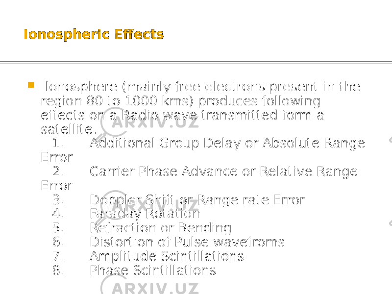 Ionospheric Effects  Ionosphere (mainly free electrons present in the region 80 to 1000 kms) produces following effects on a Radio wave transmitted form a satellite. 1. Additional Group Delay or Absolute Range Error 2. Carrier Phase Advance or Relative Range Error 3. Doppler Shift or Range rate Error 4. Faraday Rotation 5. Refraction or Bending 6. Distortion of Pulse wavefroms 7. Amplitude Scintillations 8. Phase Scintillations 