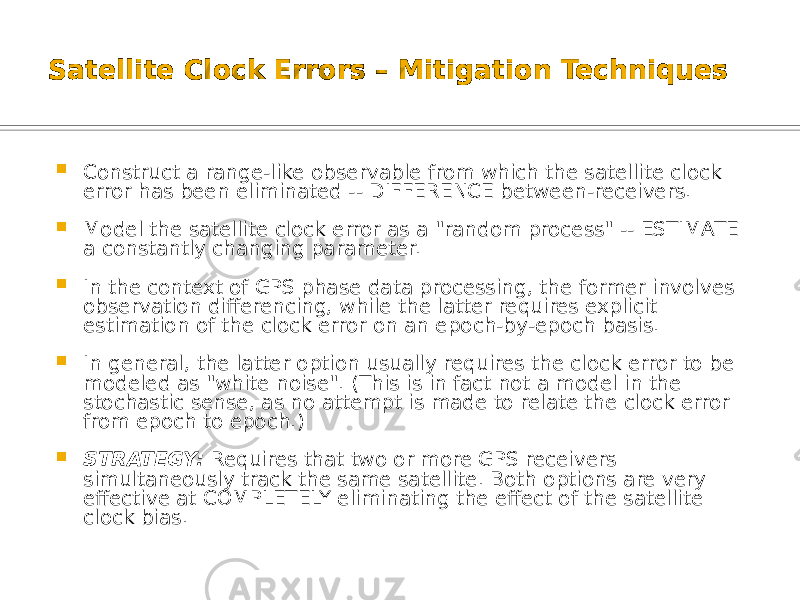 Satellite Clock Errors – Mitigation Techniques  Construct a range-like observable from which the satellite clock error has been eliminated -- DIFFERENCE between-receivers.  Model the satellite clock error as a &#34;random process&#34; -- ESTIMATE a constantly changing parameter.  In the context of GPS phase data processing, the former involves observation differencing, while the latter requires explicit estimation of the clock error on an epoch-by-epoch basis.  In general, the latter option usually requires the clock error to be modeled as &#34;white noise&#34;. (This is in fact not a model in the stochastic sense, as no attempt is made to relate the clock error from epoch to epoch.)  STRATEGY: Requires that two or more GPS receivers simultaneously track the same satellite. Both options are very effective at COMPLETELY eliminating the effect of the satellite clock bias. 