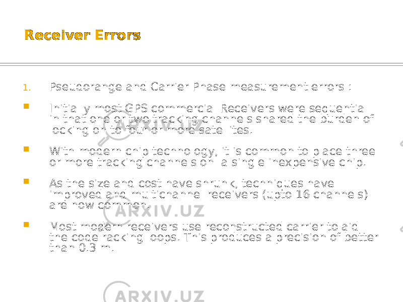 Receiver Errors 1. Pseudorange and Carrier Phase measurement errors :  Initially most GPS commercial Receivers were sequential in that one or two tracking channels shared the burden of locking on to four or more satellites.  With modern chip technology, it is common to place three or more tracking channels on a single inexpensive chip.  As the size and cost have shrunk, techniques have improved and multichannel receivers (upto 16 channels) are now common.  Most modern receivers use reconstructed carrier to aid the code racking loops. This produces a precision of better than 0.3 m. 