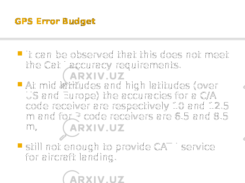 GPS Error Budget  It can be observed that this does not meet the Cat I accuracy requirements.  At mid latitudes and high latitudes (over US and Europe) the accuracies for a C/A code receiver are respectively 10 and 12.5 m and for P code receivers are 6.5 and 8.5 m,  still not enough to provide CAT I service for aircraft landing. 