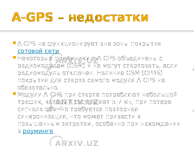 A-GPS – недостатки  A-GPS не функционирует вне зоны покрытия сотовой сети .  Некоторые приёмники с A-GPS объединены с радиомодулем (GSM) и не могут стартовать, если радиомодуль отключен. Наличие GSM (GPRS) покрытия для старта самого модуля A-GPS не обязательно.  Модули A-GPS при старте потребляют небольшой трафик, который составляет 5-7 кБ; при потере сигнала обычно требуется повторная синхронизация, что может привести к повышенным затратам, особенно при нахождении в роуминге . 