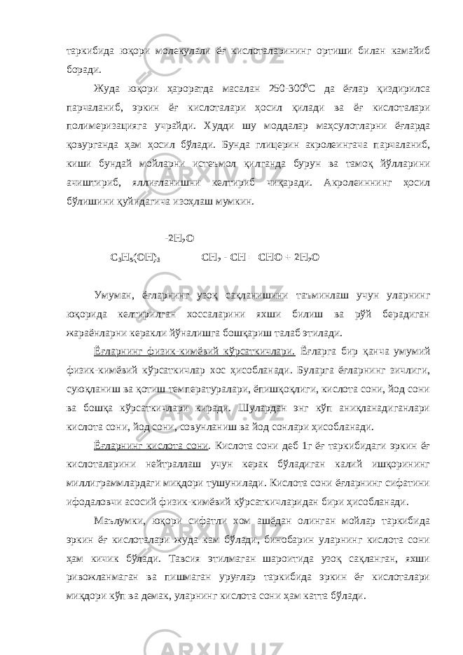 таркибида юқори молекулали ёғ кислоталарининг ортиши билан камайиб боради . Жуда юқори ҳароратда масалан 250-300 0 С да ёғлар қиздирилса парчаланиб , эркин ёғ кислоталари ҳосил қилади ва ёғ кислоталари полимеризацияга учрайди . Худди шу моддалар маҳсулотларни ёғларда қовурганда ҳам ҳосил бўлади . Бунда глицерин акролеингача парчаланиб , киши бундай мойларни истеъмол қилганда бурун ва тамоқ йўлларини ачиштириб , яллиғланишни келтириб чиқаради . Акролеиннинг ҳосил бўлишини қуйидагича изоҳлаш мумкин. -2Н 2 О С 3 Н 5 (ОН) 3 СН 2 - СН = СНО + 2Н 2 О Умуман, ёғларнинг узоқ сақланишини таъминлаш учун уларнинг юқорида келтирилган хоссаларини яхши билиш ва рўй берадиган жараёнларни керакли йўналишга бошқариш талаб этилади. Ёғларнинг физик-кимёвий кўрсаткичлари. Ёғларга бир қанча умумий физик-кимёвий кўрсаткичлар хос ҳисобланади. Буларга ёғларнинг зичлиги, суюқланиш ва қотиш температуралари, ёпишқоқлиги, кислота сони, йод сони ва бошқа кўрсаткичлари киради. Шулардан энг кўп аниқланадиганлари кислота сони, йод сони, совунланиш ва йод сонлари ҳисобланади. Ёғларнинг кислота сони . Кислота сони деб 1г ёғ таркибидаги эркин ёғ кислоталарини нейтраллаш учун керак бўладиган калий ишқорининг миллиграммлардаги миқдори тушунилади. Кислота сони ёғларнинг сифатини ифодаловчи асосий физик-кимёвий кўрсаткичларидан бири ҳисобланади. Маълумки, юқори сифатли хом ашёдан олинган мойлар таркибида эркин ёғ кислоталари жуда кам бўлади, бинобарин уларнинг кислота сони ҳам кичик бўлади. Тавсия этилмаган шароитида узоқ сақланган, яхши ривожланмаган ва пишмаган уруғлар таркибида эркин ёғ кислоталари миқдори кўп ва демак, уларнинг кислота сони ҳам катта бўлади. 