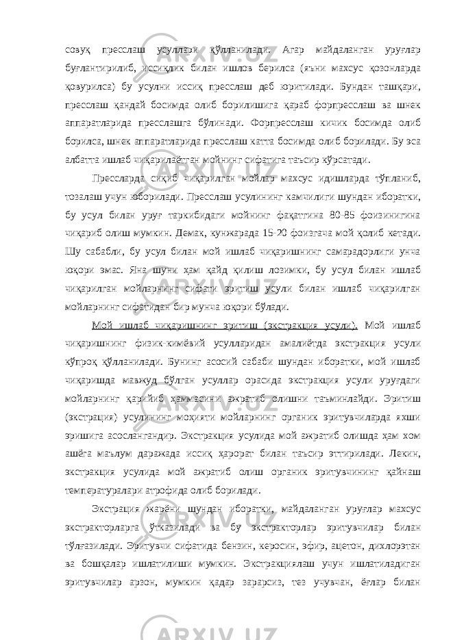 совуқ пресслаш усуллари қўлланилади. Агар майдаланган уруғлар буғлантирилиб, иссиқлик билан ишлов берилса (яъни махсус қозонларда қовурилса) бу усулни иссиқ пресслаш деб юритилади. Бундан ташқари, пресслаш қандай босимда олиб борилишига қараб форпресслаш ва шнек аппаратларида пресслашга бўлинади. Форпресслаш кичик босимда олиб борилса, шнек аппаратларида пресслаш катта босимда олиб борилади. Бу эса албатта ишлаб чиқарилаётган мойнинг сифатига таъсир кўрсатади. Прессларда сиқиб чиқарилган мойлар махсус идишларда тўпланиб, тозалаш учун юборилади. Пресслаш усулининг камчилиги шундан иборатки, бу усул билан уруғ таркибидаги мойнинг фақатгина 80-85 фоизинигина чиқариб олиш мумкин. Демак, кунжарада 15-20 фоизгача мой қолиб кетади. Шу сабабли, бу усул билан мой ишлаб чиқаришнинг самарадорлиги унча юқори эмас. Яна шуни ҳам қайд қилиш лозимки, бу усул билан ишлаб чиқарилган мойларнинг сифати эритиш усули билан ишлаб чиқарилган мойларнинг сифатидан бир мунча юқори бўлади. Мой ишлаб чиқаришнинг эритиш (экстракция усули). Мой ишлаб чиқаришнинг физик-кимёвий усулларидан амалиётда экстракция усули кўпроқ қўлланилади. Бунинг асосий сабаби шундан иборатки, мой ишлаб чиқаришда мавжуд бўлган усуллар орасида экстракция усули уруғдаги мойларнинг қарийиб ҳаммасини ажратиб олишни таъминлайди. Эритиш (экстрация) усулининг моҳияти мойларнинг органик эритувчиларда яхши эришига асослангандир. Экстракция усулида мой ажратиб олишда ҳам хом ашёга маълум даражада иссиқ ҳарорат билан таъсир эттирилади. Лекин, экстракция усулида мой ажратиб олиш органик эритувчининг қайнаш температуралари атрофида олиб борилади. Экстрация жарёни шундан иборатки, майдаланган уруғлар махсус экстракторларга ўтказилади ва бу экстракторлар эритувчилар билан тўлғазилади. Эритувчи сифатида бензин, керосин, эфир, ацетон, дихлорэтан ва бошқалар ишлатилиши мумкин. Экстракциялаш учун ишлатиладиган эритувчилар арзон, мумкин қадар зарарсиз, тез учувчан, ёғлар билан 