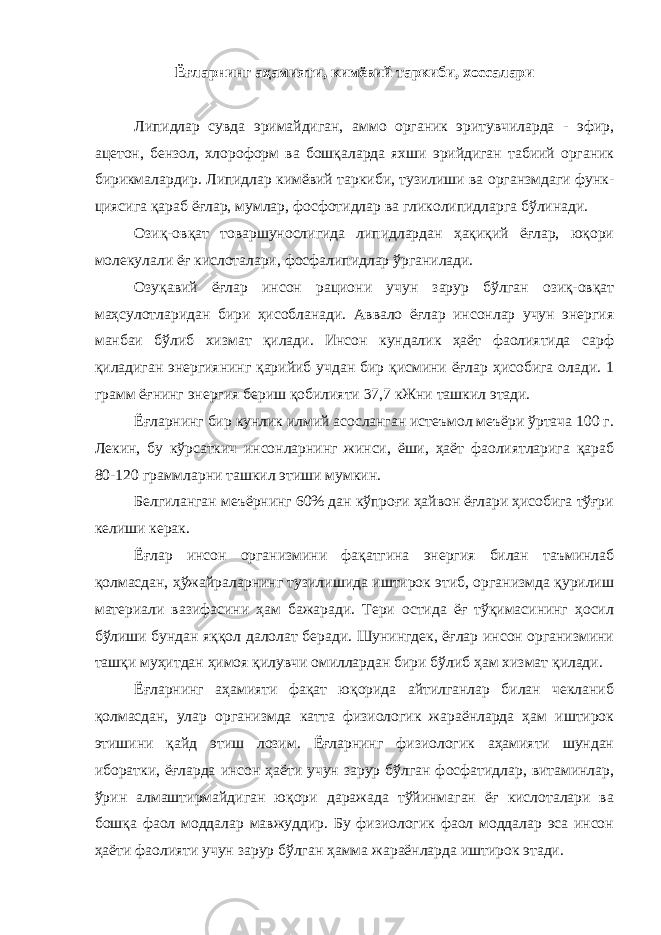 Ёғларнинг аҳамияти, кимёвий таркиби, хоссалари Липидлар сувда эримайдиган, аммо органик эритувчиларда - эфир, ацетон, бензол, хлороформ ва бошқаларда яхши эрийдиган табиий органик бирикмалардир. Липидлар кимёвий таркиби, тузилиши ва органзмдаги функ- циясига қараб ёғлар, мумлар, фосфотидлар ва гликолипидларга бўлинади. Озиқ-овқат товаршунослигида липидлардан ҳақиқий ёғлар, юқори молекулали ёғ кислоталари, фосфалипидлар ўрганилади. Озуқавий ёғлар инсон рациони учун зарур бўлган озиқ-овқат маҳсулотларидан бири ҳисобланади. Аввало ёғлар инсонлар учун энергия манбаи бўлиб хизмат қилади. Инсон кундалик ҳаёт фаолиятида сарф қиладиган энергиянинг қарийиб учдан бир қисмини ёғлар ҳисобига олади. 1 грамм ёғнинг энергия бериш қобилияти 37,7 кЖни ташкил этади. Ёғларнинг бир кунлик илмий асосланган истеъмол меъёри ўртача 100 г. Лекин, бу кўрсаткич инсонларнинг жинси, ёши, ҳаёт фаолиятларига қараб 80-120 граммларни ташкил этиши мумкин. Белгиланган меъёрнинг 60% дан кўпроғи ҳайвон ёғлари ҳисобига тўғри келиши керак. Ёғлар инсон организмини фақатгина энергия билан таъминлаб қолмасдан, ҳўжайраларнинг тузилишида иштирок этиб, организмда қурилиш материали вазифасини ҳам бажаради. Тери остида ёғ тўқимасининг ҳосил бўлиши бундан яққол далолат беради. Шунингдек, ёғлар инсон организмини ташқи муҳитдан ҳимоя қилувчи омиллардан бири бўлиб ҳам хизмат қилади. Ёғларнинг аҳамияти фақат юқорида айтилганлар билан чекланиб қолмасдан, улар организмда катта физиологик жараёнларда ҳам иштирок этишини қайд этиш лозим. Ёғларнинг физиологик аҳамияти шундан иборатки, ёғларда инсон ҳаёти учун зарур бўлган фосфатидлар, витаминлар, ўрин алмаштирмайдиган юқори даражада тўйинмаган ёғ кислоталари ва бошқа фаол моддалар мавжуддир. Бу физиологик фаол моддалар эса инсон ҳаёти фаолияти учун зарур бўлган ҳамма жараёнларда иштирок этади. 