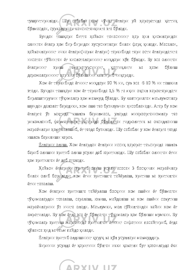 тушунтирилади. Шу сабабли ҳам чўчқа ёғлари уй ҳароратида қаттиқ бўлмасдан, суркалувчан консистенцияга эга бўлади. Бундан ташқари битта ҳайвон танасининг ҳар ҳил қисмларидан олинган ёғлар ҳам бир-биридан хусусиятлари билан фарқ қилади. Масалан, ҳайвонларнинг ички ёғлари(чарви ёғлари) таркибида тери ости ёғларидагига нисатан тўйинган ёғ кислоталарининг миқдори кўп бўлади. Бу эса олинган ёғларнинг эриш темпратурсининг, қаттиқлиги ва ҳазм бўлиш даражаларининг ҳар хил бўлишини келтириб чиқаради. Хом ёғ таркибида ёғнинг миқдори 90 % ни, сув эса -6-10 % ни ташкил этади. Бундан ташқари хом ёғ таркибида 1,5 % га яқин оқсил характеридаги бирлаштирувчи тўқималар ҳам мавжуд бўлади. Бу келтирилган маълумотлар шундан далолат берадики, хом аше тез бузилувчан ҳисобланади. Агар бу хом ёғларга ўз вақтида ишлов берилмаса, уларда микроорганизмлар тез ривожланиб, ферментлар таъсирида бўладиган гидролитик ва оксидланиш жараёнлари ҳам тезлашиб, ёғ тезда бузилади. Шу сабабли у хом ёғларга тезда ишлов берилиши керак. Ёғларни олиш. Хом ёғлардан ёғларни иссиқ ҳарорат таъсирида ишлов бериб олишни эритиб олиш усули деб юритилади. Шу сабабли олинган ёғни ҳам эритилган ёғ деб аталади. Ҳайвон ёғларини эритиб олиш усули асосан 3 босқичли жараёнлар билан олиб борилади: хом ёғни эритишга тайёрлаш, эритиш ва эритилган ёғни тозалаш. Хом ёғларни эритишга тайёрлаш босқичи хом ашёни ёғ бўлмаган тўқималардан тозалаш, саралаш, ювиш, майдалаш ва хом ашёни совутиш жараёнларини ўз ичига олади. Маълумки, мол сўйилгандан кейин хом ёғ ажратилади. Бу хом ёғда эса ёғ бўлмаган тўқималар ҳам бўлиши мумкин. Бу тўқималар эритиш жараёнида эритилган ёғнинг сифатини пасайтириб, ёғда қўланса ҳид ва таъм пайдо қилади. Ёғларни эритиб олдишнинг қуруқ ва ҳўл усуллари мавжуддир. Биринчи усулда ёғ қориғичи бўлган икки қаватли буғ қозонларда ёки 