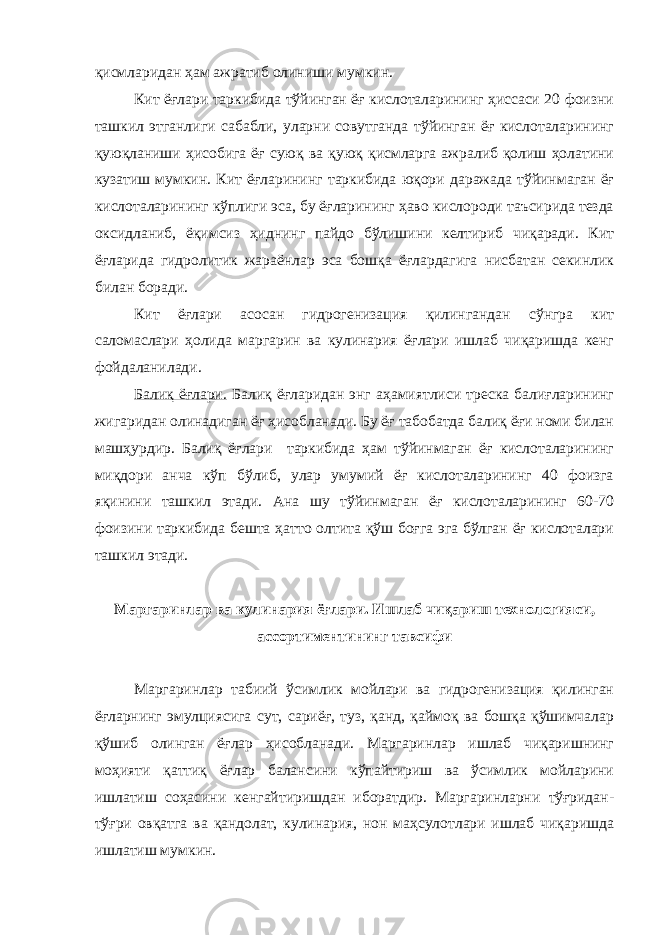 қисмларидан ҳам ажратиб олиниши мумкин. Кит ёғлари таркибида тўйинган ёғ кислоталарининг ҳиссаси 20 фоизни ташкил этганлиги сабабли, уларни совутганда тўйинган ёғ кислоталарининг қуюқланиши ҳисобига ёғ суюқ ва қуюқ қисмларга ажралиб қолиш ҳолатини кузатиш мумкин. Кит ёғларининг таркибида юқори даражада тўйинмаган ёғ кислоталарининг кўплиги эса, бу ёғларининг ҳаво кислороди таъсирида тезда оксидланиб, ёқимсиз ҳиднинг пайдо бўлишини келтириб чиқаради. Кит ёғларида гидролитик жараёнлар эса бошқа ёғлардагига нисбатан секинлик билан боради. Кит ёғлари асосан гидрогенизация қилингандан сўнгра кит саломаслари ҳолида маргарин ва кулинария ёғлари ишлаб чиқаришда кенг фойдаланилади. Балиқ ёғлари. Балиқ ёғларидан энг аҳамиятлиси треска балиғларининг жигаридан олинадиган ёғ ҳисобланади. Бу ёғ табобатда балиқ ёғи номи билан машҳурдир. Балиқ ёғлари таркибида ҳам тўйинмаган ёғ кислоталарининг миқдори анча кўп бўлиб, улар умумий ёғ кислоталарининг 40 фоизга яқинини ташкил этади. Ана шу тўйинмаган ёғ кислоталарининг 60-70 фоизини таркибида бешта ҳатто олтита қўш боғга эга бўлган ёғ кислоталари ташкил этади. Маргаринлар ва кулинария ёғлари. Ишлаб чиқариш технологияси, ассортиментининг тавсифи Маргаринлар табиий ўсимлик мойлари ва гидрогенизация қилинган ёғларнинг эмулциясига сут, сариёғ, туз, қанд, қаймоқ ва бошқа қўшимчалар қўшиб олинган ёғлар ҳисобланади. Маргаринлар ишлаб чиқаришнинг моҳияти қаттиқ ёғлар балансини кўпайтириш ва ўсимлик мойларини ишлатиш соҳасини кенгайтиришдан иборатдир. Маргаринларни тўғридан- тўғри овқатга ва қандолат, кулинария, нон маҳсулотлари ишлаб чиқаришда ишлатиш мумкин. 