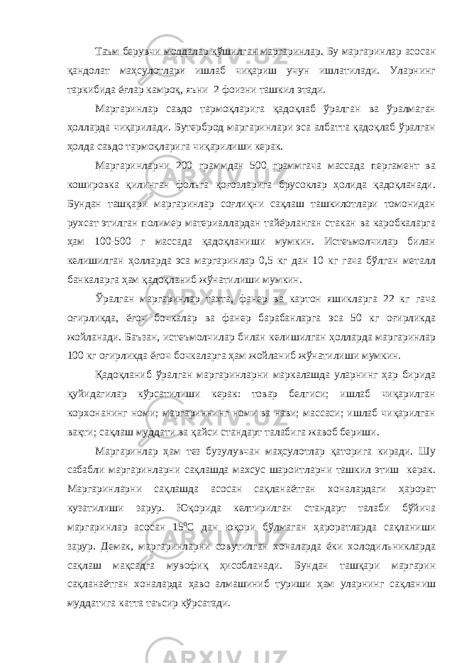 Таъм берувчи моддалар қўшилган маргаринлар. Бу маргаринлар асосан қандолат маҳсулотлари ишлаб чиқариш учун ишлатилади. Уларнинг таркибида ёғлар камроқ, яъни 2 фоизни ташкил этади. Маргаринлар савдо тармоқларига қадоқлаб ўралган ва ўралмаган ҳолларда чиқарилади. Бутерброд маргаринлари эса албатта қадоқлаб ўралган ҳолда савдо тармоқларига чиқарилиши керак. Маргаринларни 200 граммдан 500 граммгача массада пергамент ва кошировка қилинган фольга қоғозларига брусоклар ҳолида қадоқланади. Бундан ташқари маргаринлар соғлиқни сақлаш ташкилотлари томонидан рухсат этилган полимер материаллардан тайёрланган стакан ва каробкаларга ҳам 100-500 г массада қадоқланиши мумкин. Истеъмолчилар билан келишилган ҳолларда эса маргаринлар 0,5 кг дан 10 кг гача бўлган металл банкаларга ҳам қадоқланиб жўнатилиши мумкин. Ўралган маргаринлар тахта, фанер ва картон яшикларга 22 кг гача оғирликда, ёғоч бочкалар ва фанер барабанларга эса 50 кг оғирликда жойланади. Баъзан, истеъмолчилар билан келишилган ҳолларда маргаринлар 100 кг оғирликда ёғоч бочкаларга ҳам жойланиб жўнатилиши мумкин. Қадоқланиб ўралган маргаринларни маркалашда уларнинг ҳар бирида қуйидагилар кўрсатилиши керак: товар белгиси; ишлаб чиқарилган корхонанинг номи; маргариннинг номи ва нави; массаси; ишлаб чиқарилган вақти; сақлаш муддати ва қайси стандарт талабига жавоб бериши. Маргаринлар ҳам тез бузулувчан маҳсулотлар қаторига киради. Шу сабабли маргаринларни сақлашда махсус шароитларни ташкил этиш керак. Маргаринларни сақлашда асосан сақланаётган хоналардаги ҳарорат кузатилиши зарур. Юқорида келтирилган стандарт талаби бўйича маргаринлар асосан 15 0 С дан юқори бўлмаган ҳароратларда сақланиши зарур. Демак, маргаринларни совутилган хоналарда ёки холодильникларда сақлаш мақсадга мувофиқ ҳисобланади. Бундан ташқари маргарин сақланаётган хоналарда ҳаво алмашиниб туриши ҳам уларнинг сақланиш муддатига катта таъсир кўрсатади. 