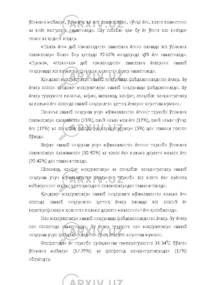 ўсимлик мойлари, ўсимлик ва кит саломаслари, чўчқа ёғи, пахта палмитини ва пиёз экстракти ишлатилади. Шу сабабли ҳам бу ёғ ўзига хос пиёздоғ таъми ва ҳидига эгадир. «Палов ёғи» деб номланадиган ошпазлик ёғини олишда эса ўсимлик саломаслари билан бир қаторда 20-50% миқдорида қўй ёғи ишлатилади. «Прима», «Новинка» деб номланадиган ошпазлик ёғларини ишлаб чиқаришда эса переэтерификация қилинган ёғлар ишлатилади. Қандолат маҳсулотлари ишлаб чиқаришда фойдаланиладиган ёғлар. Бу ёғлар асосан қандолат маҳсулотлари ишлаб чиқаришда фойдаланилади. Бу ёғлар туркумига печенъе, вафли, шоколод, конфет, озиқабоп концентратлар ва палъма ёғи асосида ишлаб чиқарилган қаттиқ ёғларни киритиш мумкин. Печенъе ишлаб чиқариш учун мўлжалланган ёғнинг таркиби ўсимлик саломаслари аралашмаси (73%), олий навли мол ёғи (12%), олий навли чўчқа ёғи (12%) ва озиқабоп фосфотид концентратлари (3%) дан ташкил топган бўлади. Вафли ишлаб чиқариш учун мўлжалланган ёғнинг таркиби ўсимлик саломаслари аралашмаси (60-80%) ва кокос ёки палъма дарахти меваси ёғи (20-40%) дан ташкил топади. Шоколод, конфет маҳсулотлари ва озиқабоп концентратлар ишлаб чиқариш учун мўлжалланган ёғларнинг таркиби эса пахта ёки ерёнғоқ мойларининг юқори қаттиқликдаги саломасларидан ташкил топади. Қандолат маҳсулотлари ишлаб чиқаришга мўлжалланган пальма ёғи асосида ишлаб чиқарилган қаттиқ ёғлар олишда эса асосий ёғ перетерификация қилинган палъма дарахти мевасининг ёғи ҳисобланади. Нон маҳсулотлари ишлаб чиқаришда фойдаланиладиган ёғлар. Бу ёғлар нон саноатида ишлатилади. Бу ёғлар гуруҳига нон маҳсулотлари ишлаб чиқариш учун фойдаланиладиган суюқ ёғларни киритиш мумкин. Фосфотидли ёғ таркиби суюқланиш температурасига 31-34 0 С бўлган ўсимлик мойлари (17-22%) ва фосфотид концентратларидан (17%) иборатдир. 