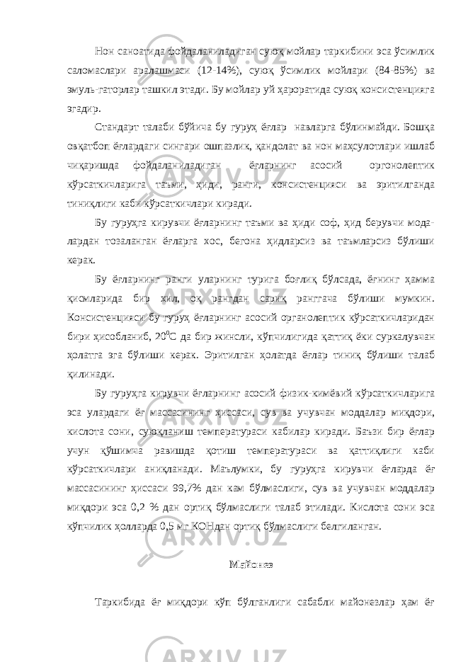 Нон саноатида фойдаланиладиган суюқ мойлар таркибини эса ўсимлик саломаслари аралашмаси (12-14%), суюқ ўсимлик мойлари (84-85%) ва эмуль-гаторлар ташкил этади. Бу мойлар уй ҳароратида суюқ консистенцияга эгадир. Стандарт талаби бўйича бу гуруҳ ёғлар навларга бўлинмайди. Бошқа овқатбоп ёғлардаги сингари ошпазлик, қандолат ва нон маҳсулотлари ишлаб чиқаришда фойдаланиладиган ёғларнинг асосий оргонолептик кўрсаткичларига таъми, ҳиди, ранги, консистенцияси ва эритилганда тиниқлиги каби кўрсаткичлари киради. Бу гуруҳга кирувчи ёғларнинг таъми ва ҳиди соф, ҳид берувчи мода- лардан тозаланган ёғларга хос, бегона ҳидларсиз ва таъмларсиз бўлиши керак. Бу ёғларнинг ранги уларнинг турига боғлиқ бўлсада, ёғнинг ҳамма қисмларида бир хил, оқ рангдан сариқ ранггача бўлиши мумкин. Консистенцияси бу гуруҳ ёғларнинг асосий органолептик кўрсаткичларидан бири ҳисобланиб, 20 0 С да бир жинсли, кўпчилигида қаттиқ ёки суркалувчан ҳолатга эга бўлиши керак. Эритилган ҳолатда ёғлар тиниқ бўлиши талаб қилинади. Бу гуруҳга кирувчи ёғларнинг асосий физик-кимёвий кўрсаткичларига эса улардаги ёғ массасининг ҳиссаси, сув ва учувчан моддалар миқдори, кислота сони, суюқланиш температураси кабилар киради. Баъзи бир ёғлар учун қўшимча равишда қотиш температураси ва қаттиқлиги каби кўрсаткичлари аниқланади. Маълумки, бу гуруҳга кирувчи ёғларда ёғ массасининг ҳиссаси 99,7% дан кам бўлмаслиги, сув ва учувчан моддалар миқдори эса 0,2 % дан ортиқ бўлмаслиги талаб этилади. Кислота сони эса кўпчилик ҳолларда 0,5 мг КОНдан ортиқ бўлмаслиги белгиланган. Майонез Таркибида ёғ миқдори кўп бўлганлиги сабабли майонезлар ҳам ёғ 