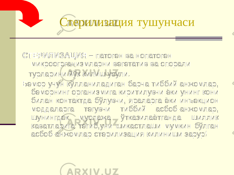  Стерилизация тушунчаси СТЕРИЛИЗАЦИЯ – патоген ва нопатоген микроогрганизмларни вегетатив ва спорали турларини йўқ қилиш усули. Бемор учун қўлланиладиган барча тиббий анжомлар, беморнинг организмига киритилувчи ёки унинг қони билан контактда бўлувчи, яраларга ёки инъекцион моддаларга тегувчи тиббий асбоб-анжомлар, шунингдек муолажа ўтказилаётганда шиллиқ қаватларига тегиб,уни шикастлаши мумкин бўлган асбоб-анжомлар стерилизация қилиниши зарур! 