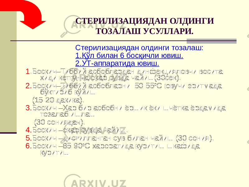 СТЕРИЛИЗАЦИЯДАН ОЛДИНГИ ТОЗАЛАШ УСУЛЛАРИ. Стерилизациядан олдинги тозалаш: 1.Қўл билан 6 босқичли ювиш. 2.УТ-аппаратида ювиш. 1 .Босқич–Тиббий асбоблардан динфекцияловчи восита хиди кетгунча оқар сувда чайиш(30сек). 2. Босқич–Тиббий асбобларни 50-55 o С ювучи эритмада бўктириб қўйиш (15-20 дақиқа). 3. Босқич –Хар бир асбобни ёршик ёки шчётка ёрдамида тозалаб ишлаш (30 сониядан). 4. Босқич –оқар сувда чайиш. 5. Босқич –дистилланган сув билан чайиш (30 сония). 6. Босқич –85-90 o С хароратида қуритиш шкафида қуритиш 