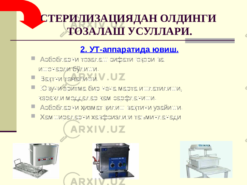 СТЕРИЛИЗАЦИЯДАН ОЛДИНГИ ТОЗАЛАШ УСУЛЛАРИ. 2. УТ-аппаратида ювиш.  Асбобларни тозалаш сифати юқори ва ишонарли бўлиши.  Вақтни тежалиши.  Ювучи эритма бир неча марта ишлатилиши, керакли моддалар кам сарфланиши.  Асбобларни ҳизмат қилиш вақтини узайиши.  Хамшираларни хавфсизлиги таъминланади 