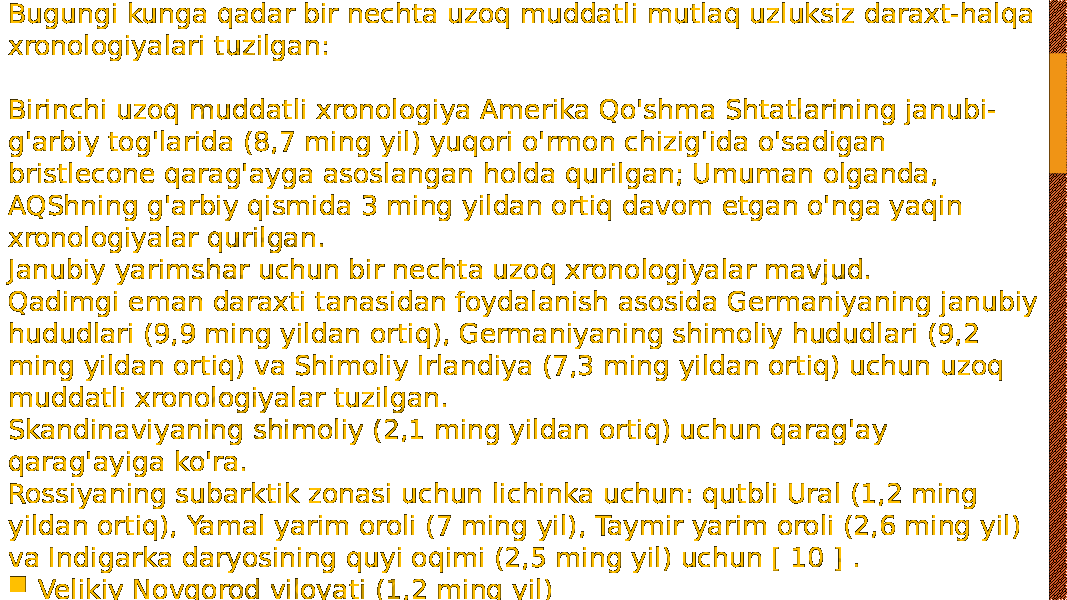 Bugungi kunga qadar bir nechta uzoq muddatli mutlaq uzluksiz daraxt-halqa xronologiyalari tuzilgan: Birinchi uzoq muddatli xronologiya Amerika Qo&#39;shma Shtatlarining janubi- g&#39;arbiy tog&#39;larida (8,7 ming yil) yuqori o&#39;rmon chizig&#39;ida o&#39;sadigan bristlecone qarag&#39;ayga asoslangan holda qurilgan; Umuman olganda, AQShning g&#39;arbiy qismida 3 ming yildan ortiq davom etgan o&#39;nga yaqin xronologiyalar qurilgan. Janubiy yarimshar uchun bir nechta uzoq xronologiyalar mavjud. Qadimgi eman daraxti tanasidan foydalanish asosida Germaniyaning janubiy hududlari (9,9 ming yildan ortiq), Germaniyaning shimoliy hududlari (9,2 ming yildan ortiq) va Shimoliy Irlandiya (7,3 ming yildan ortiq) uchun uzoq muddatli xronologiyalar tuzilgan. Skandinaviyaning shimoliy (2,1 ming yildan ortiq) uchun qarag&#39;ay qarag&#39;ayiga ko&#39;ra. Rossiyaning subarktik zonasi uchun lichinka uchun: qutbli Ural (1,2 ming yildan ortiq), Yamal yarim oroli (7 ming yil), Taymir yarim oroli (2,6 ming yil) va Indigarka daryosining quyi oqimi (2,5 ming yil) uchun [ 10 ] .  Velikiy Novgorod viloyati (1,2 ming yil) 