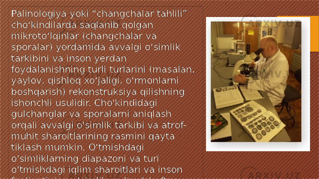 Palinologiya yoki “changchalar tahlili” cho‘kindilarda saqlanib qolgan mikroto‘lqinlar (changchalar va sporalar) yordamida avvalgi o‘simlik tarkibini va inson yerdan foydalanishning turli turlarini (masalan, yaylov, qishloq xo‘jaligi, o‘rmonlarni boshqarish) rekonstruksiya qilishning ishonchli usulidir. Cho&#39;kindidagi gulchanglar va sporalarni aniqlash orqali avvalgi o&#39;simlik tarkibi va atrof- muhit sharoitlarining rasmini qayta tiklash mumkin. O&#39;tmishdagi o&#39;simliklarning diapazoni va turi o&#39;tmishdagi iqlim sharoitlari va inson faoliyatining o&#39;simlik va landshaftga ta&#39;siri haqida tushuncha berishi mumkin. 