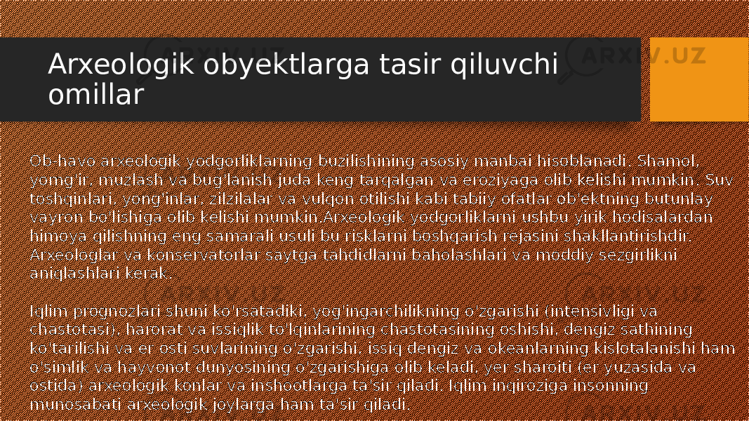Arxeologik obyektlarga tasir qiluvchi omillar Ob-havo arxeologik yodgorliklarning buzilishining asosiy manbai hisoblanadi. Shamol, yomg&#39;ir, muzlash va bug&#39;lanish juda keng tarqalgan va eroziyaga olib kelishi mumkin. Suv toshqinlari, yong&#39;inlar, zilzilalar va vulqon otilishi kabi tabiiy ofatlar ob&#39;ektning butunlay vayron bo&#39;lishiga olib kelishi mumkin.Arxeologik yodgorliklarni ushbu yirik hodisalardan himoya qilishning eng samarali usuli bu risklarni boshqarish rejasini shakllantirishdir. Arxeologlar va konservatorlar saytga tahdidlarni baholashlari va moddiy sezgirlikni aniqlashlari kerak. Iqlim prognozlari shuni ko&#39;rsatadiki, yog&#39;ingarchilikning o&#39;zgarishi (intensivligi va chastotasi), harorat va issiqlik to&#39;lqinlarining chastotasining oshishi, dengiz sathining ko&#39;tarilishi va er osti suvlarining o&#39;zgarishi, issiq dengiz va okeanlarning kislotalanishi ham o&#39;simlik va hayvonot dunyosining o&#39;zgarishiga olib keladi, yer sharoiti (er yuzasida va ostida) arxeologik konlar va inshootlarga ta&#39;sir qiladi. Iqlim inqiroziga insonning munosabati arxeologik joylarga ham ta&#39;sir qiladi. 