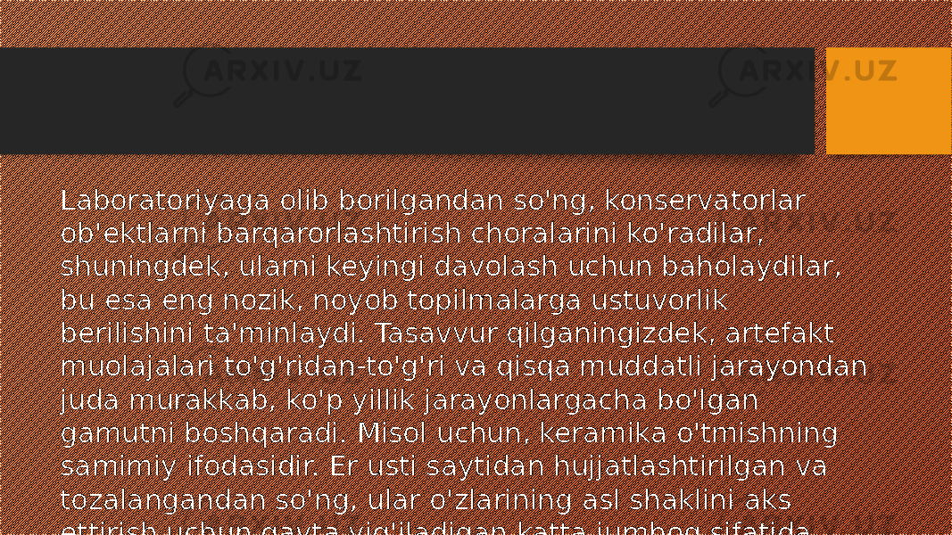 Laboratoriyaga olib borilgandan so&#39;ng, konservatorlar ob&#39;ektlarni barqarorlashtirish choralarini ko&#39;radilar, shuningdek, ularni keyingi davolash uchun baholaydilar, bu esa eng nozik, noyob topilmalarga ustuvorlik berilishini ta&#39;minlaydi. Tasavvur qilganingizdek, artefakt muolajalari to&#39;g&#39;ridan-to&#39;g&#39;ri va qisqa muddatli jarayondan juda murakkab, ko&#39;p yillik jarayonlargacha bo&#39;lgan gamutni boshqaradi. Misol uchun, keramika o&#39;tmishning samimiy ifodasidir. Er usti saytidan hujjatlashtirilgan va tozalangandan so&#39;ng, ular o&#39;zlarining asl shaklini aks ettirish uchun qayta yig&#39;iladigan katta jumboq sifatida qabul qilinadi. 