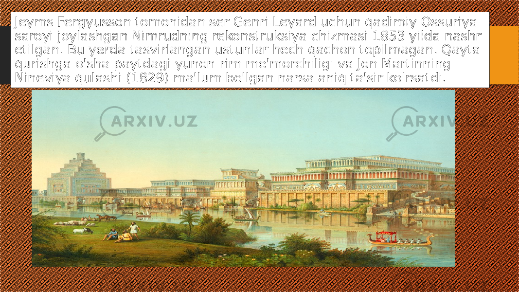 Jeyms Fergyusson tomonidan ser Genri Leyard uchun qadimiy Ossuriya saroyi joylashgan Nimrudning rekonstruksiya chizmasi 1853 yilda nashr etilgan. Bu yerda tasvirlangan ustunlar hech qachon topilmagan. Qayta qurishga o&#39;sha paytdagi yunon-rim me&#39;morchiligi va Jon Martinning Nineviya qulashi (1829) ma&#39;lum bo&#39;lgan narsa aniq ta&#39;sir ko&#39;rsatdi. 