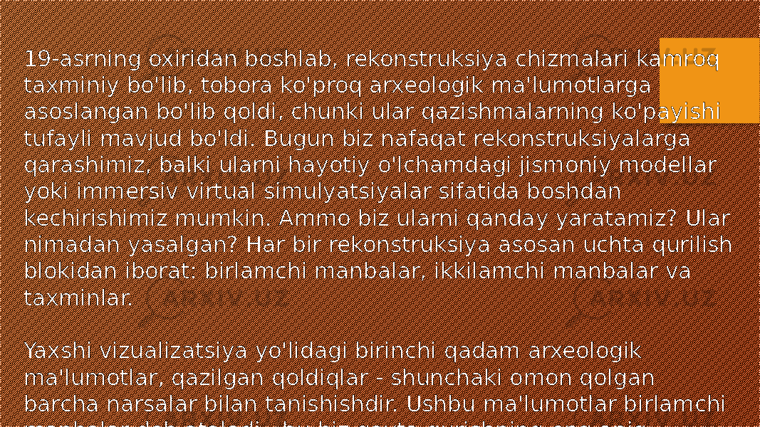 19-asrning oxiridan boshlab, rekonstruksiya chizmalari kamroq taxminiy bo&#39;lib, tobora ko&#39;proq arxeologik ma&#39;lumotlarga asoslangan bo&#39;lib qoldi, chunki ular qazishmalarning ko&#39;payishi tufayli mavjud bo&#39;ldi. Bugun biz nafaqat rekonstruksiyalarga qarashimiz, balki ularni hayotiy o&#39;lchamdagi jismoniy modellar yoki immersiv virtual simulyatsiyalar sifatida boshdan kechirishimiz mumkin. Ammo biz ularni qanday yaratamiz? Ular nimadan yasalgan? Har bir rekonstruksiya asosan uchta qurilish blokidan iborat: birlamchi manbalar, ikkilamchi manbalar va taxminlar. Yaxshi vizualizatsiya yo&#39;lidagi birinchi qadam arxeologik ma&#39;lumotlar, qazilgan qoldiqlar - shunchaki omon qolgan barcha narsalar bilan tanishishdir. Ushbu ma&#39;lumotlar birlamchi manbalar deb ataladi - bu biz qayta qurishning eng aniq qismidir. 