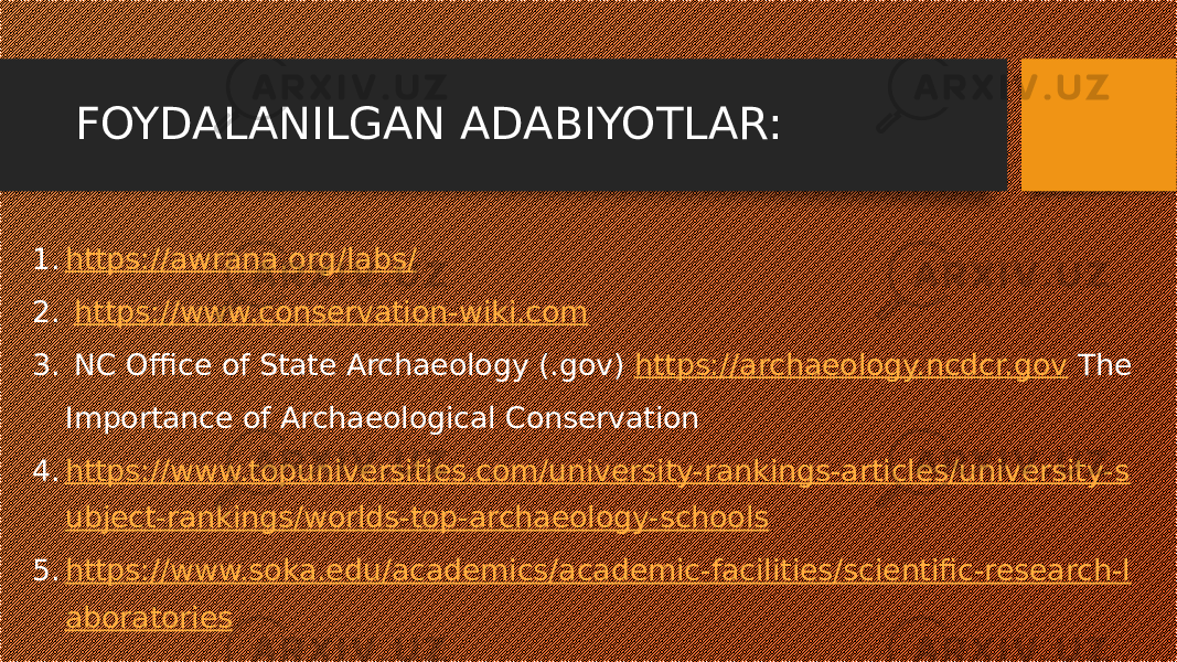 FOYDALANILGAN ADABIYOTLAR: 1. https://awrana.org/labs/ 2. https://www.conservation-wiki.com 3. NC Office of State Archaeology (.gov) https://archaeology.ncdcr.gov The Importance of Archaeological Conservation 4. https://www.topuniversities.com/university-rankings-articles/university-s ubject-rankings/worlds-top-archaeology-schools 5. https://www.soka.edu/academics/academic-facilities/scientific-research-l aboratories 