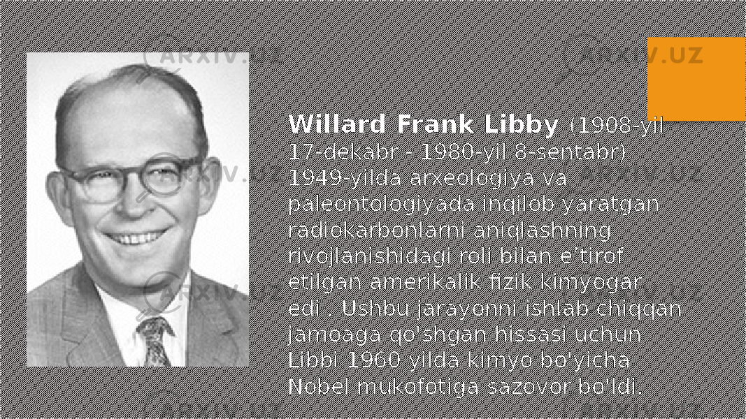 Willard Frank Libby (1908-yil 17-dekabr - 1980-yil 8-sentabr) 1949-yilda arxeologiya va paleontologiyada inqilob yaratgan radiokarbonlarni aniqlashning rivojlanishidagi roli bilan eʼtirof etilgan amerikalik fizik kimyogar edi . Ushbu jarayonni ishlab chiqqan jamoaga qo&#39;shgan hissasi uchun Libbi 1960 yilda kimyo bo&#39;yicha Nobel mukofotiga sazovor bo&#39;ldi. 