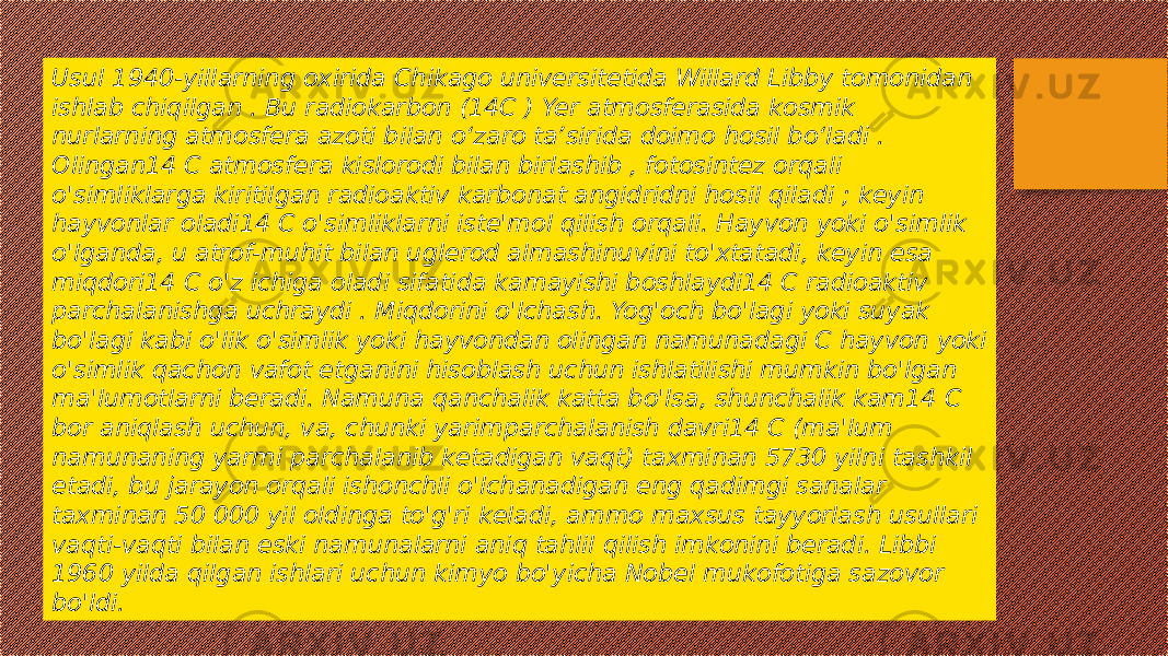 Usul 1940-yillarning oxirida Chikago universitetida Willard Libby tomonidan ishlab chiqilgan . Bu radiokarbon (14C ) Yer atmosferasida kosmik nurlarning atmosfera azoti bilan oʻzaro taʼsirida doimo hosil boʻladi . Olingan14 C atmosfera kislorodi bilan birlashib , fotosintez orqali o&#39;simliklarga kiritilgan radioaktiv karbonat angidridni hosil qiladi ; keyin hayvonlar oladi14 C o&#39;simliklarni iste&#39;mol qilish orqali. Hayvon yoki o&#39;simlik o&#39;lganda, u atrof-muhit bilan uglerod almashinuvini to&#39;xtatadi, keyin esa miqdori14 C o&#39;z ichiga oladi sifatida kamayishi boshlaydi14 C radioaktiv parchalanishga uchraydi . Miqdorini o&#39;lchash. Yog&#39;och bo&#39;lagi yoki suyak bo&#39;lagi kabi o&#39;lik o&#39;simlik yoki hayvondan olingan namunadagi C hayvon yoki o&#39;simlik qachon vafot etganini hisoblash uchun ishlatilishi mumkin bo&#39;lgan ma&#39;lumotlarni beradi. Namuna qanchalik katta bo&#39;lsa, shunchalik kam14 C bor aniqlash uchun, va, chunki yarimparchalanish davri14 C (ma&#39;lum namunaning yarmi parchalanib ketadigan vaqt) taxminan 5730 yilni tashkil etadi, bu jarayon orqali ishonchli o&#39;lchanadigan eng qadimgi sanalar taxminan 50 000 yil oldinga to&#39;g&#39;ri keladi, ammo maxsus tayyorlash usullari vaqti-vaqti bilan eski namunalarni aniq tahlil qilish imkonini beradi. Libbi 1960 yilda qilgan ishlari uchun kimyo bo&#39;yicha Nobel mukofotiga sazovor bo&#39;ldi. 