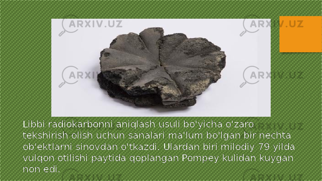 Libbi radiokarbonni aniqlash usuli bo&#39;yicha o&#39;zaro tekshirish olish uchun sanalari ma&#39;lum bo&#39;lgan bir nechta ob&#39;ektlarni sinovdan o&#39;tkazdi. Ulardan biri milodiy 79 yilda vulqon otilishi paytida qoplangan Pompey kulidan kuygan non edi. 