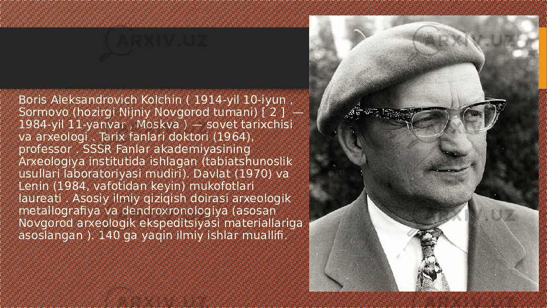 Boris Aleksandrovich Kolchin ( 1914-yil 10-iyun , Sormovo (hozirgi Nijniy Novgorod tumani) [ 2 ] — 1984-yil 11-yanvar , Moskva ) — sovet tarixchisi va arxeologi . Tarix fanlari doktori (1964), professor . SSSR Fanlar akademiyasining Arxeologiya institutida ishlagan (tabiatshunoslik usullari laboratoriyasi mudiri). Davlat (1970) va Lenin (1984, vafotidan keyin) mukofotlari laureati . Asosiy ilmiy qiziqish doirasi arxeologik metallografiya va dendroxronologiya (asosan Novgorod arxeologik ekspeditsiyasi materiallariga asoslangan ). 140 ga yaqin ilmiy ishlar muallifi. 
