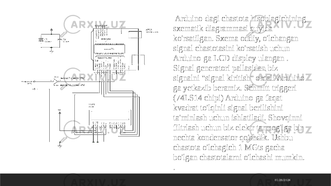01/28/2024 Arduino-dagi chastota hisoblagichining sxematik diagrammasi quyida ko&#39;rsatilgan. Sxema oddiy, o&#39;lchangan signal chastotasini ko&#39;rsatish uchun Arduino-ga LCD displey ulangan . Signal generatori pallasidan biz signalni &#34;signal kiritish&#34; orqali Arduino ga yetkazib beramiz. Schmitt triggeri (74LS14 chipi) Arduino-ga faqat kvadrat to&#39;lqinli signal berilishini ta&#39;minlash uchun ishlatiladi. Shovqinni filtrlash uchun biz elektr tarmog&#39;iga bir nechta kondensator qo&#39;shdik. Ushbu chastota o&#39;lchagich 1 MGts gacha bo&#39;lgan chastotalarni o&#39;lchashi mumkin. . 