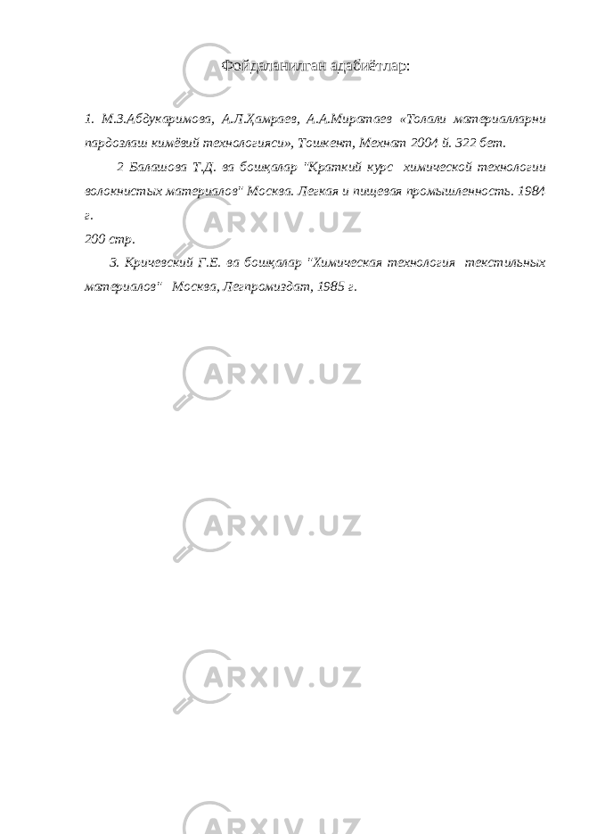 Фойдаланилган адабиётлар : 1. М.З.Абдукаримова, А.Л.Ҳамраев, А.А.Миратаев «Толали материалларни пардозлаш кимёвий технологияси», Тошкент, Мехнат 2004 й. 322 бет. 2 Балашова Т.Д. ва бошқалар &#34;Краткий курс химической технологии волокнистых материалов&#34; Москва. Легкая и пищевая промышленность. 1984 г. 200 стр. 3. Кричевский Г.Е. ва бошқалар &#34;Химическая технология текстильных материалов&#34; Москва, Легпромиздат, 1985 г. 