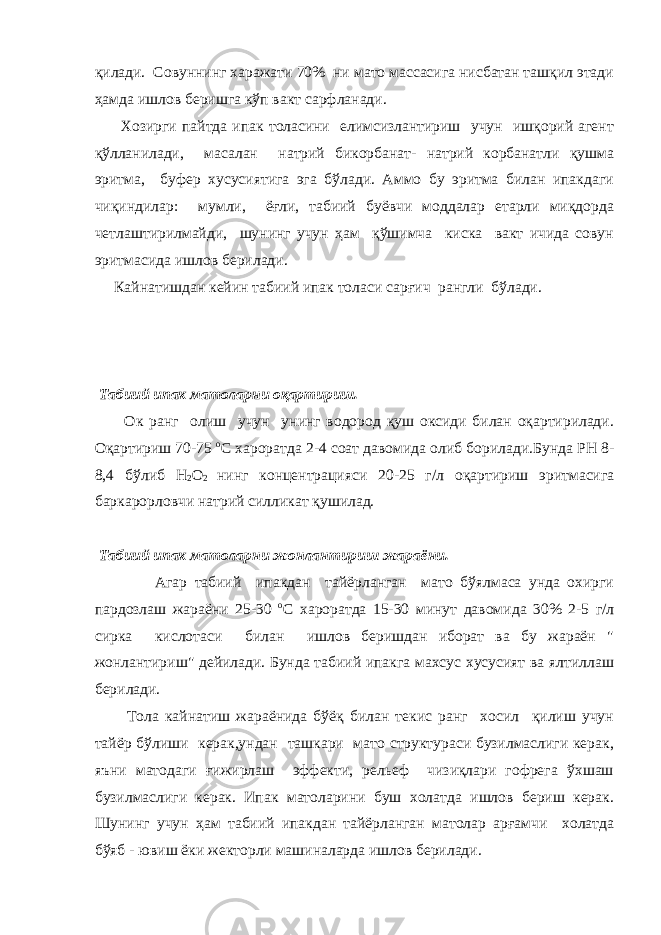 қилади. Совуннинг харажати 70% ни мато массасига нисбатан ташқил этади ҳамда ишлов беришга кўп вакт сарфланади. Хозирги пайтда ипак толасини елимсизлантириш учун ишқорий агент қўлланилади, масалан натрий бикорбанат- натрий корбанатли қушма эритма, буфер хусусиятига эга бўлади. Аммо бу эритма билан ипакдаги чиқиндилар: мумли, ёғли, табиий буёвчи моддалар етарли миқдорда четлаштирилмайди, шунинг учун ҳам қўшимча киска вакт ичида совун эритмасида ишлов берилади. Кайнатишдан кейин табиий ипак толаси сар ғ ич рангли бўлади. Табиий ипак матоларни оқартириш. Ок ранг олиш учун унинг водород қуш оксиди билан оқартирилади. Оқартириш 70-75 о С хароратда 2-4 соат давомида олиб борилади.Бунда РН 8- 8,4 бўлиб Н 2 О 2 нинг концентрацияси 20-25 г/л оқартириш эритмасига баркарорловчи натрий силликат қушилад. Табиий ипак матоларни жонлантириш жараёни. Агар табиий ипакдан тайёрланган мато бўялмаса унда охирги пардозлаш жараёни 25-30 о С хароратда 15-30 минут давомида 30% 2-5 г/л сирка кислотаси билан ишлов беришдан иборат ва бу жараён &#34; жонлантириш&#34; дейилади. Бунда табиий ипакга махсус хусусият ва ялтиллаш берилади. Тола кайнатиш жараёнида бўёқ билан текис ранг хосил қилиш учун тайёр бўлиши керак,ундан ташкари мато структураси бузилмаслиги керак, яъни матодаги ғижирлаш эффекти, рельеф чизиқлари гофрега ўхшаш бузилмаслиги керак. Ипак матоларини буш холатда ишлов бериш керак. Шунинг учун ҳам табиий ипакдан тайёрланган матолар арғамчи холатда бўяб - ювиш ёки жекторли машиналарда ишлов берилади. 