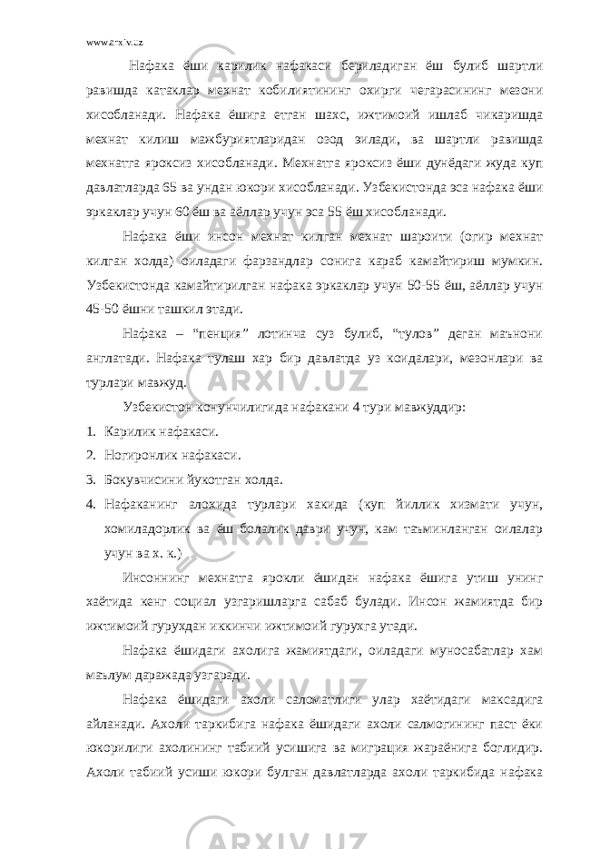 www.arxiv.uz Нафака ёши карилик нафакаси бериладиган ёш булиб шартли равишда катаклар мехнат кобилиятининг охирги чегарасининг мезони хисобланади. Нафака ёшига етган шахс, ижтимоий ишлаб чикаришда мехнат килиш мажбуриятларидан озод эилади, ва шартли равишда мехнатга яроксиз хисобланади. Мехнатга яроксиз ёши дунёдаги жуда куп давлатларда 65 ва ундан юкори хисобланади. Узбекистонда эса нафака ёши эркаклар учун 60 ёш ва аёллар учун эса 55 ёш хисобланади. Нафака ёши инсон мехнат килган мехнат шароити (огир мехнат килган холда) оиладаги фарзандлар сонига караб камайтириш мумкин. Узбекистонда камайтирилган нафака эркаклар учун 50-55 ёш, аёллар учун 45-50 ёшни ташкил этади. Нафака – “пенция” лотинча суз булиб, “тулов” деган маънони англатади. Нафака тулаш хар бир давлатда уз коидалари, мезонлари ва турлари мавжуд. Узбекистон конунчилигида нафакани 4 тури мавжуддир: 1. Карилик нафакаси. 2. Ногиронлик нафакаси. 3. Бокувчисини йукотган холда. 4. Нафаканинг алохида турлари хакида (куп йиллик хизмати учун, хомиладорлик ва ёш болалик даври учун, кам таъминланган оилалар учун ва х. к.) Инсоннинг мехнатга ярокли ёшидан нафака ёшига утиш унинг хаётида кенг социал узгаришларга сабаб булади. Инсон жамиятда бир ижтимоий гурухдан иккинчи ижтимоий гурухга утади. Нафака ёшидаги ахолига жамиятдаги, оиладаги муносабатлар хам маълум даражада узгаради. Нафака ёшидаги ахоли саломатлиги улар хаётидаги максадига айланади. Ахоли таркибига нафака ёшидаги ахоли салмогининг паст ёки юкорилиги ахолининг табиий усишига ва миграция жараёнига боглидир. Ахоли табиий усиши юкори булган давлатларда ахоли таркибида нафака 