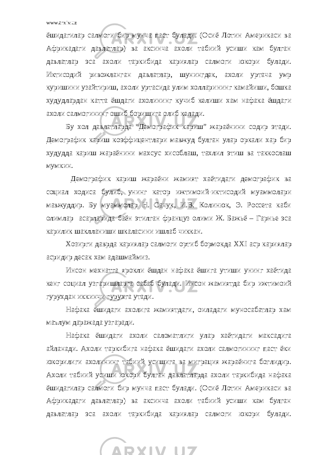 www.arxiv.uz ёшидагилар салмоги бир мунча паст булади. (Осиё Лотин Америкаси ва Африкадаги давлатлар) ва аксинча ахоли табиий усиши кам булган давлатлар эса ахоли таркибида кариялар салмоги юкори булади. Иктисодий ривожланган давлатлар, шунингдек, ахоли уртача умр куришини узайтириш, ахоли уртасида улим холларининг камайиши, бошка худудлардан катта ёшдаги ахолининг кучиб келиши хам нафака ёшдаги ахоли салмогининг ошиб боришига олиб келади. Бу хол давлатларда “Демографик кариш” жараёнини содир этади. Демографик кариш коэффицентлари мавжуд булган улар оркали хар бир худудда кариш жараёнини махсус хисоблаш, тахлил этиш ва таккослаш мумкин. Демографик кариш жараёни жамият хаётидаги демографик ва социал ходиса булиб, унинг катор ижтимоий-иктисодий муаммолари мавжуддир. Бу муаммолар Н. Сачук, И.В. Колинюк, Э. Россета каби олимлар асарларида баён этилган француз олими Ж. Бажьё – Гарнье эса карилик шаклланиши шкаласини ишлаб чиккан. Хозирги даврда кариялар салмоги ортиб бормокда XXI аср кариялар асридир десак хам адашмаймиз. Инсон мехнатга ярокли ёшдан нафака ёшига утиши унинг хаётида кенг социал узгаришларга сабаб булади. Инсон жамиятда бир ижтимоий гурухдан иккинчи гурухга утади. Нафака ёшидаги ахолига жамиятдаги, оиладаги муносабатлар хам маълум даражада узгаради. Нафака ёшидаги ахоли саломатлиги улар хаётидаги максадига айланади. Ахоли таркибига нафака ёшидаги ахоли салмогининг паст ёки юкорилиги ахолининг табиий усишига ва миграция жараёнига боглидир. Ахоли табиий усиши юкори булган давлатларда ахоли таркибида нафака ёшидагилар салмоги бир мунча паст булади. (Осиё Лотин Америкаси ва Африкадаги давлатлар) ва аксинча ахоли табиий усиши кам булган давлатлар эса ахоли таркибида кариялар салмоги юкори булади. 