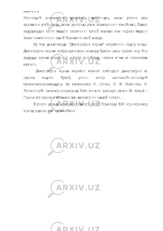 www.arxiv.uz Иктисодий ривожланган давлатлар, шунингдек, ахоли уртача умр куришини узайтириш, ахоли уртасида улим холларининг камайиши, бошка худудлардан катта ёшдаги ахолининг кучиб келиши хам нафака ёшдаги ахоли салмогининг ошиб боришига олиб келади. Бу хол давлатларда “Демографик кариш” жараёнини содир этади. Демографик кариш коэффицентлари мавжуд булган улар оркали хар бир худудда кариш жараёнини махсус хисоблаш, тахлил этиш ва таккослаш мумкин. Демографик кариш жараёни жамият хаётидаги демографик ва социал ходиса булиб, унинг катор ижтимоий-иктисодий муаммоларимавжуддир. Бу муаммолар Н. Сачук, И. В. Колинюк, Э. Россета каби олимлар асарларида баён этилган француз олими Ж. Бажьё – Гарнье эса карилик шаклланиши шкаласини ишлаб чиккан. Хозирги даврда кариялар салмоги ортиб бормокда XXI аср кариялар асридир десак хам адашмаймиз. 