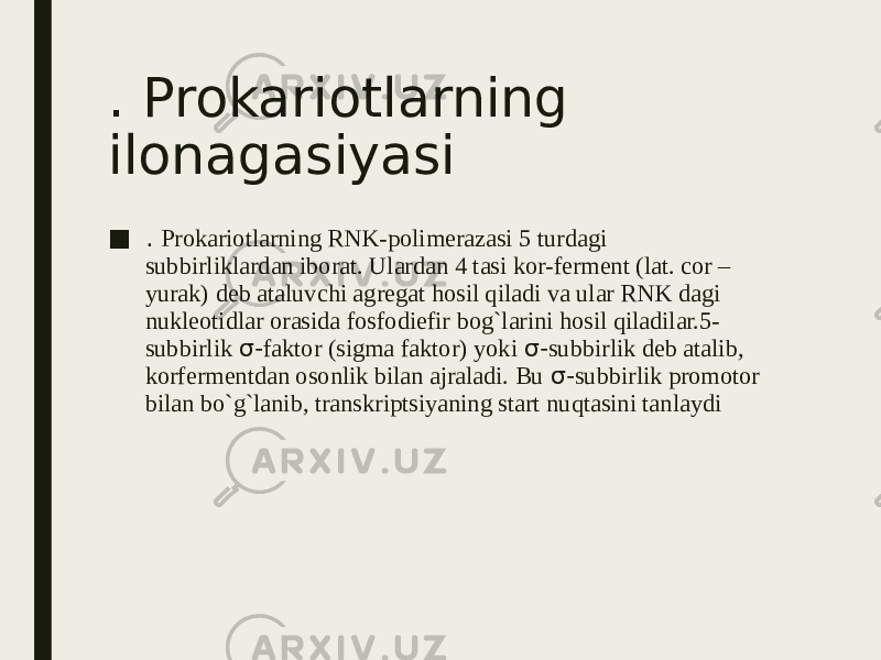 . Prokariotlarning ilonagasiyasi ■ . Prokariotlarning RNK-polimerazasi 5 turdagi subbirliklardan iborat. Ulardan 4 tasi kor-ferment (lat. cor – yurak) deb ataluvchi agregat hosil qiladi va ular RNK dagi nukleotidlar orasida fosfodiefir bog`larini hosil qiladilar.5- subbirlik σ- faktor (sigma faktor) yoki σ- subbirlik deb atalib, korfermentdan osonlik bilan ajraladi. Bu σ- subbirlik promotor bilan bo`g`lanib, transkriptsiyaning start nuqtasini tanlaydi 