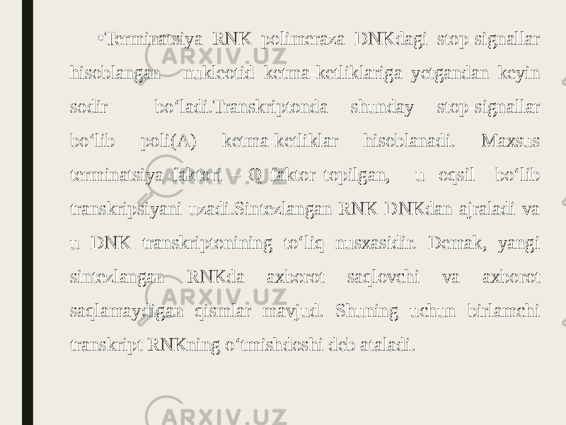 • Terminatsiya RNK polimeraza DNKdagi stop-signallar hisoblangan nukleotid ketma-ketliklariga yetgandan keyin sodir bo‘ladi.Transkriptonda shunday stop-signallar bo‘lib poli(A) ketma-ketliklar hisoblanadi. Maxsus terminatsiya faktori – Q faktor topilgan, u oqsil bo‘lib transkripsiyani uzadi.Sintezlangan RNK DNKdan ajraladi va u DNK transkriptonining to‘liq nusxasidir. Demak, yangi sintezlangan RNKda axborot saqlovchi va axborot saqlamaydigan qismlar mavjud. Shuning uchun birlamchi transkript RNKning o‘tmishdoshi deb ataladi. 