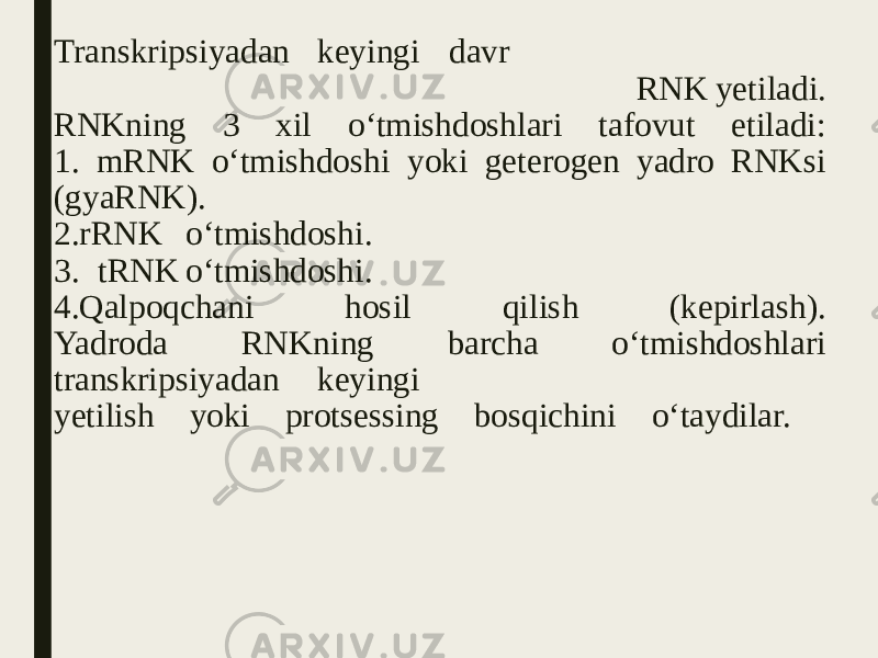 Transkripsiyadan keyingi davr RNK yetiladi. RNKning 3 xil o‘tmishdoshlari tafovut etiladi: 1. mRNK o‘tmishdoshi yoki geterogen yadro RNKsi (gyaRNK). 2.rRNK o‘tmishdoshi. 3. tRNK o‘tmishdoshi. 4.Qalpoqchani hosil qilish (kepirlash). Yadroda RNKning barcha o‘tmishdoshlari transkripsiyadan keyingi yetilish yoki protsessing bosqichini o‘taydilar. 