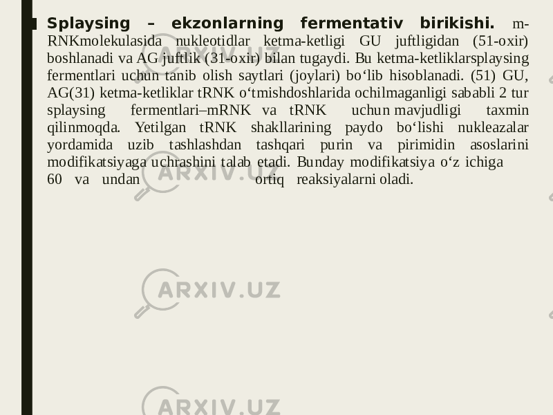 ■ Splaysing – ekzonlarning fermentativ birikishi. m- RNKmolekulasida nukleotidlar ketma-ketligi GU juftligidan (51-oxir) boshlanadi va AG juftlik (31-oxir) bilan tugaydi. Bu ketma-ketliklarsplaysing fermentlari uchun tanib olish saytlari (joylari) bo‘lib hisoblanadi. (51) GU, AG(31) ketma-ketliklar tRNK o‘tmishdoshlarida ochilmaganligi sababli 2 tur splaysing fermentlari–mRNK va tRNK uchun mavjudligi taxmin qilinmoqda. Yetilgan tRNK shakllarining paydo bo‘lishi nukleazalar yordamida uzib tashlashdan tashqari purin va pirimidin asoslarini modifikatsiyaga uchrashini talab etadi. Bunday modifikatsiya o‘z ichiga 60 va undan ortiq reaksiyalarni oladi. 