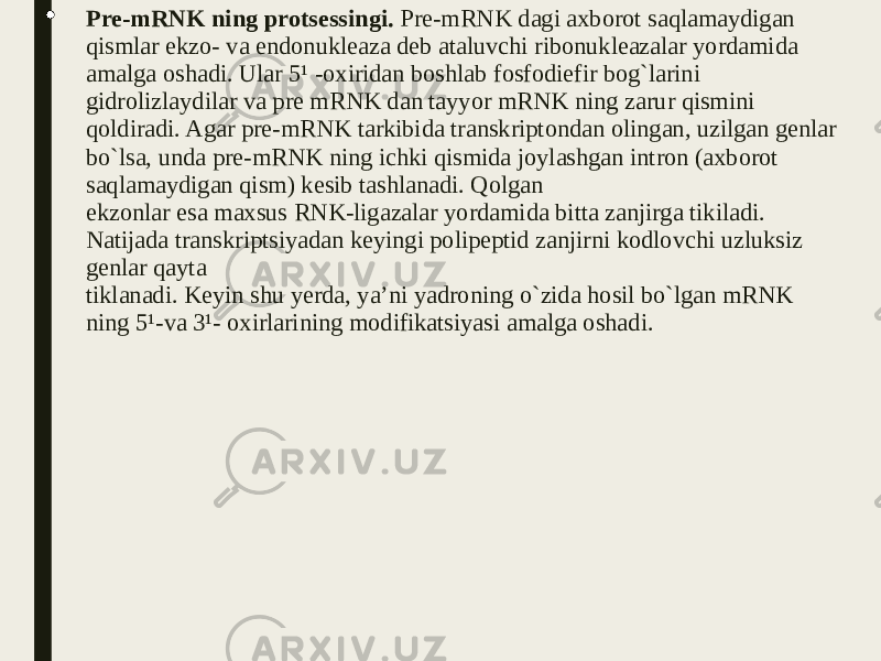  Pre-mRNK ning protsessingi. Pre-mRNK dagi axborot saqlamaydigan qismlar ekzo- va endonukleaza deb ataluvchi ribonukleazalar yordamida amalga oshadi. Ular 5¹ -oxiridan boshlab fosfodiefir bog`larini gidrolizlaydilar va pre mRNK dan tayyor mRNK ning zarur qismini qoldiradi. Agar pre-mRNK tarkibida transkriptondan olingan, uzilgan genlar bo`lsa, unda pre-mRNK ning ichki qismida joylashgan intron (axborot saqlamaydigan qism) kesib tashlanadi. Qolgan ekzonlar esa maxsus RNK-ligazalar yordamida bitta zanjirga tikiladi. Natijada transkriptsiyadan keyingi polipeptid zanjirni kodlovchi uzluksiz genlar qayta tiklanadi. Keyin shu yerda, ya’ni yadroning o`zida hosil bo`lgan mRNK ning 5¹-va 3¹- oxirlarining modifikatsiyasi amalga oshadi. 