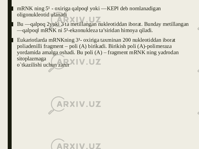 ■ mRNK ning 5¹ - oxiriga qalpoq‖ yoki ―KEP‖ deb nomlanadigan oligonukleotid ulanadi ■ Bu ―qalpoq 2yoki 3 ta metillangan nukleotiddan iborat. Bunday metillangan ―qalpoq‖ mRNK ni 5¹-ekzonukleza ta’siridan himoya qiladi. ■ Eukariotlarda mRNKning 3¹- oxiriga taxminan 200 nukleotiddan iborat poliadenilli fragment – poli (A) birikadi. Birikish poli (A)-polimeraza yordamida amalga oshadi. Bu poli (A) – fragment mRNK ning yadrodan sitoplazmaga o`tkazilishi uchun zarur 