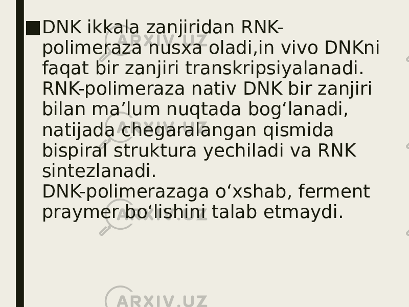 ■ DNK ikkala zanjiridan RNK- polimeraza nusxa oladi,in vivo DNKni faqat bir zanjiri transkripsiyalanadi. RNK-polimeraza nativ DNK bir zanjiri bilan ma’lum nuqtada bog‘lanadi, natijada chegaralangan qismida bispiral struktura yechiladi va RNK sintezlanadi. DNK-polimerazaga o‘xshab, ferment praymer bo‘lishini talab etmaydi. 