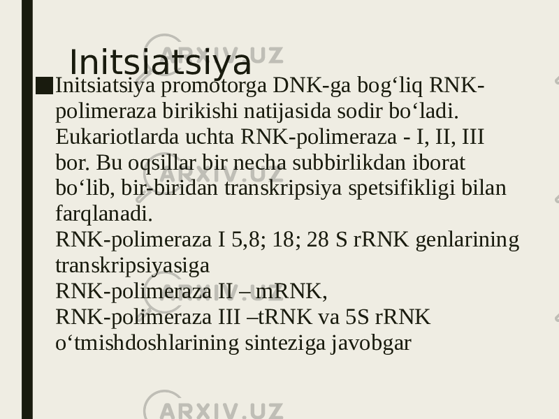 Initsiatsiya ■ Initsiatsiya promotorga DNK-ga bog‘liq RNK- polimeraza birikishi natijasida sodir bo‘ladi. Eukariotlarda uchta RNK-polimeraza - I, II, III bor. Bu oqsillar bir necha subbirlikdan iborat bo‘lib, bir-biridan transkripsiya spetsifikligi bilan farqlanadi. RNK-polimeraza I 5,8; 18; 28 S rRNK genlarining transkripsiyasiga RNK-polimeraza II – mRNK, RNK-polimeraza III –tRNK va 5S rRNK o‘tmishdoshlarining sinteziga javobgar 